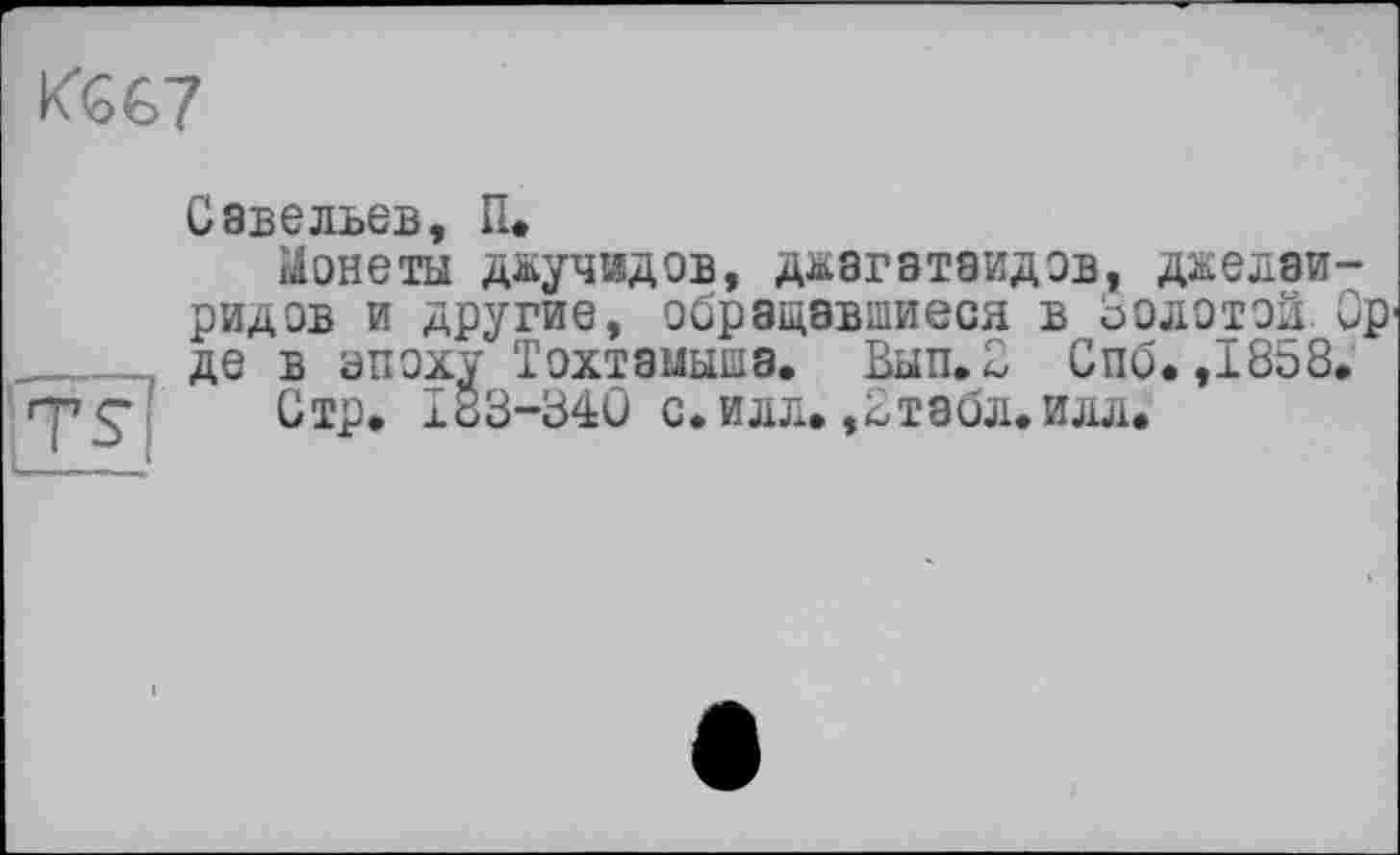 ﻿
TS
Савельев, И.
Монеты д&учидов, ддагатаидов, дкелаи-ридов и другие, обращавшиеся в Золотой Ср де в эпоху Тохтзмышз. Вып.2 Спб. ,I8t>8.
Стр. 183-34Û с. илл. ,2тзбл.илл.